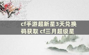 cf手游超新星3天兑换码获取 cf三月超级星